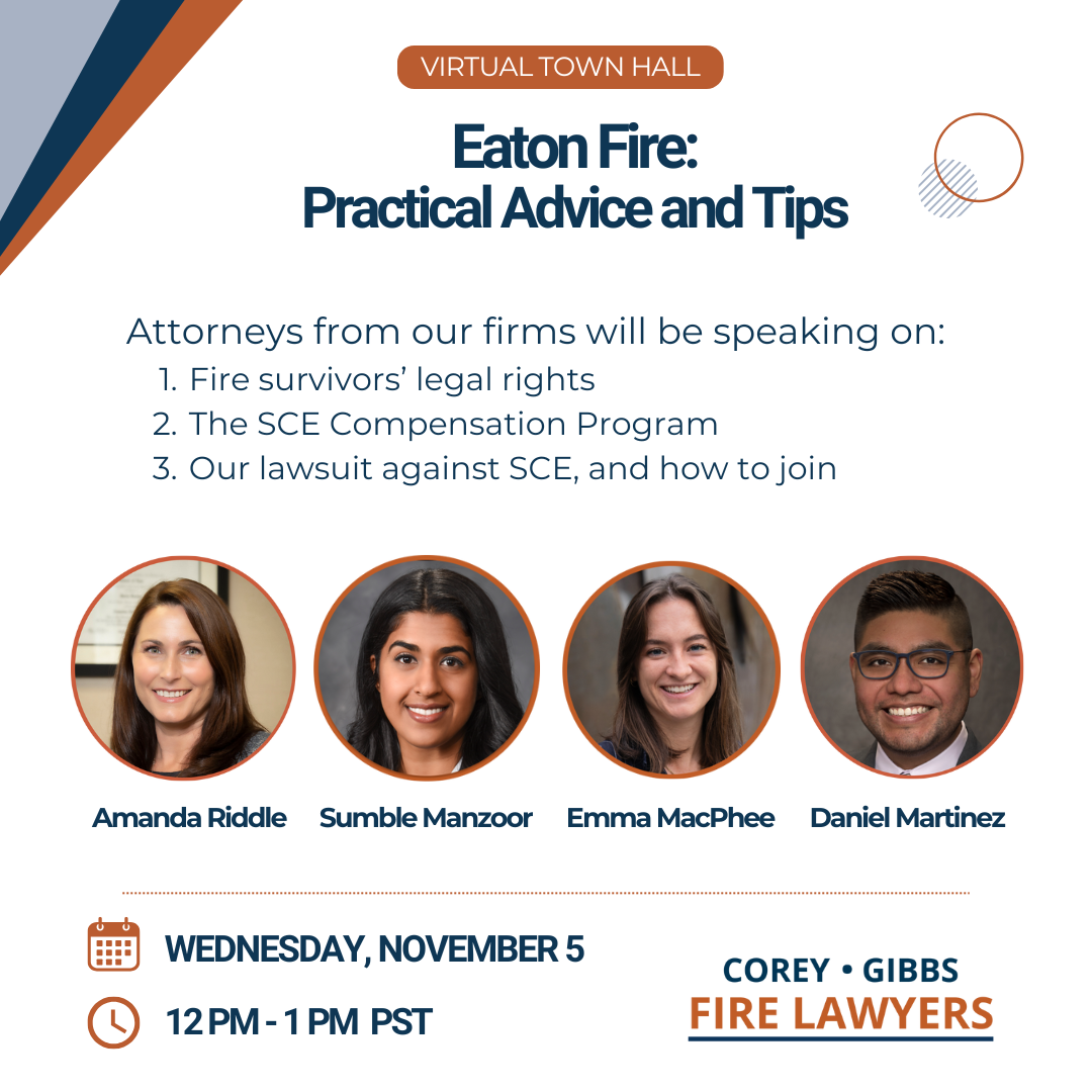 Corey Gibbs Fire Lawyers - Virtual Town Hall for Eaton Fire Survivors on Wednesday, November 5th from 12-1PM PST. Attorneys from our firms will be speaking on: 1) Fire survivors' legal rights 2) Our lawsuit against SCE & how to join 3) Practical advice and insurance tips Weekly Virtual Town Halls | Corey Gibbs Fire Lawyers Sumble Manzoor, Amanda Riddle, Daniel Martinez, Emma MacPhee
